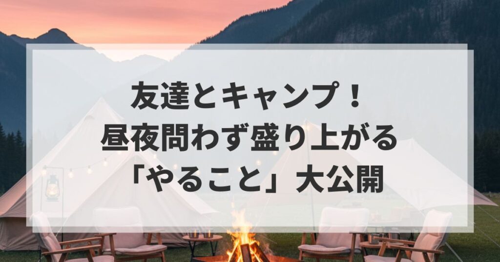 【絆が深まる】友達とキャンプ！昼夜問わず盛り上がる「やること」大公開